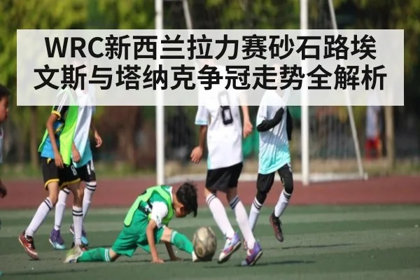 WRC新西兰拉力赛砂石路埃文斯与塔纳克争冠走势全解析（c7c7.app）